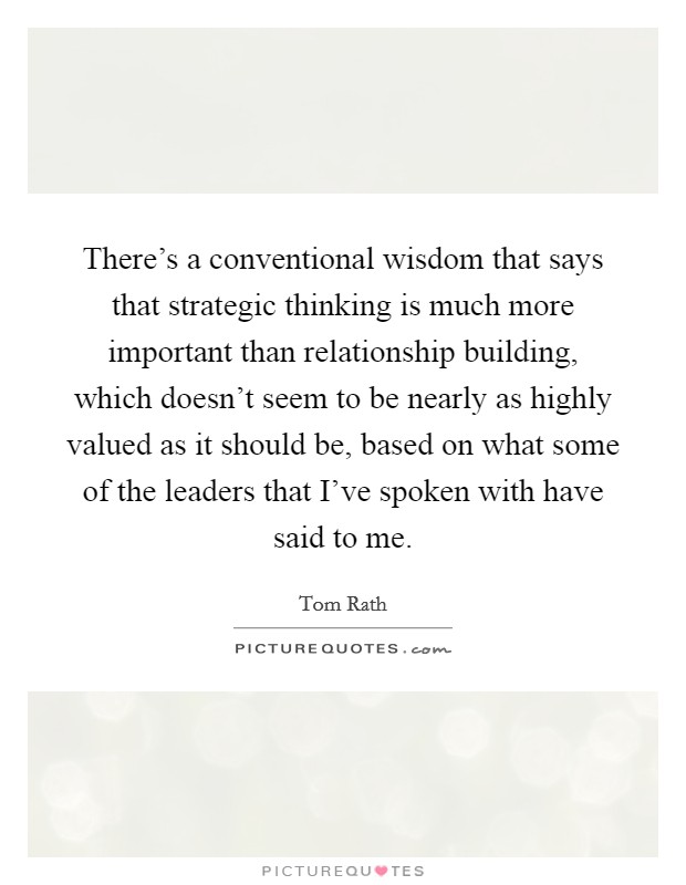 There's a conventional wisdom that says that strategic thinking is much more important than relationship building, which doesn't seem to be nearly as highly valued as it should be, based on what some of the leaders that I've spoken with have said to me. Picture Quote #1