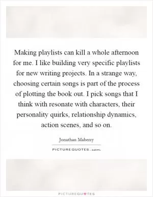 Making playlists can kill a whole afternoon for me. I like building very specific playlists for new writing projects. In a strange way, choosing certain songs is part of the process of plotting the book out. I pick songs that I think with resonate with characters, their personality quirks, relationship dynamics, action scenes, and so on Picture Quote #1
