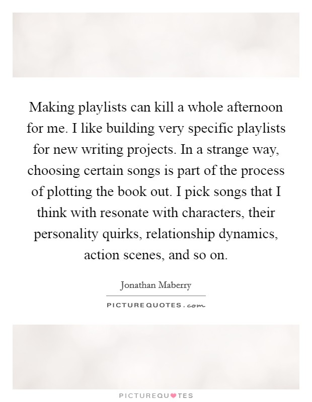 Making playlists can kill a whole afternoon for me. I like building very specific playlists for new writing projects. In a strange way, choosing certain songs is part of the process of plotting the book out. I pick songs that I think with resonate with characters, their personality quirks, relationship dynamics, action scenes, and so on. Picture Quote #1