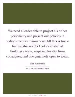 We need a leader able to project his or her personality and present our policies in today’s media environment. All this is true - but we also need a leader capable of building a team, inspiring loyalty from colleagues, and one genuinely open to ideas Picture Quote #1