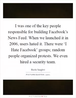 I was one of the key people responsible for building Facebook’s News Feed. When we launched it in 2006, users hated it. There were ‘I Hate Facebook’ groups; random people organized protests. We even hired a security team Picture Quote #1