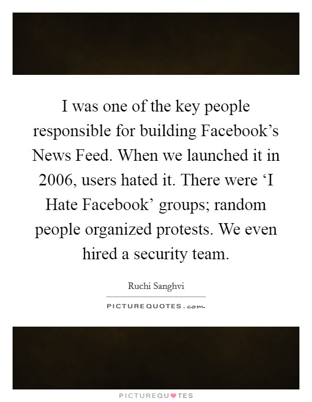 I was one of the key people responsible for building Facebook's News Feed. When we launched it in 2006, users hated it. There were ‘I Hate Facebook' groups; random people organized protests. We even hired a security team. Picture Quote #1