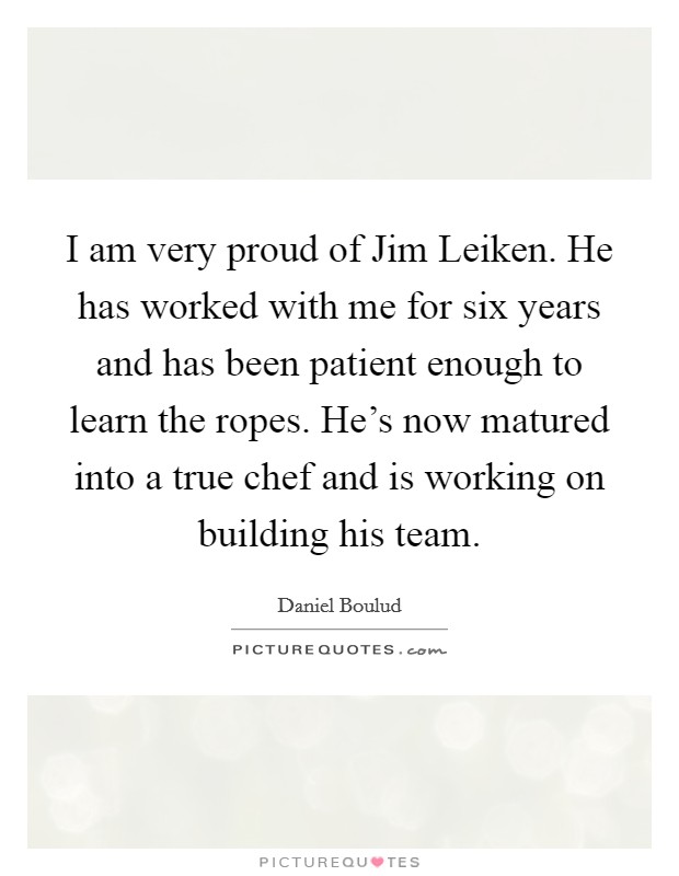 I am very proud of Jim Leiken. He has worked with me for six years and has been patient enough to learn the ropes. He's now matured into a true chef and is working on building his team. Picture Quote #1
