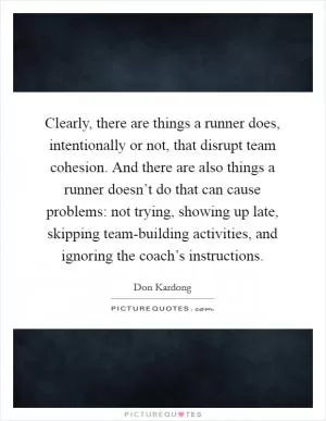 Clearly, there are things a runner does, intentionally or not, that disrupt team cohesion. And there are also things a runner doesn’t do that can cause problems: not trying, showing up late, skipping team-building activities, and ignoring the coach’s instructions Picture Quote #1
