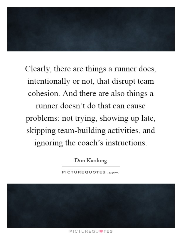 Clearly, there are things a runner does, intentionally or not, that disrupt team cohesion. And there are also things a runner doesn't do that can cause problems: not trying, showing up late, skipping team-building activities, and ignoring the coach's instructions. Picture Quote #1