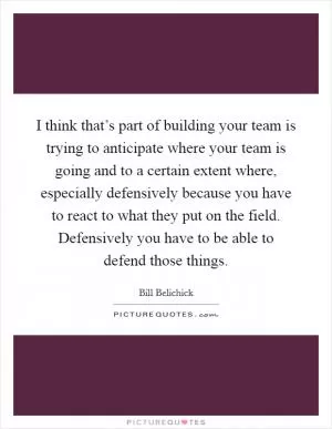 I think that’s part of building your team is trying to anticipate where your team is going and to a certain extent where, especially defensively because you have to react to what they put on the field. Defensively you have to be able to defend those things Picture Quote #1