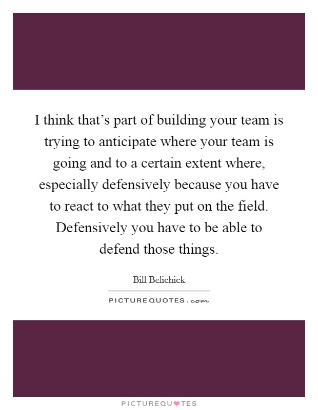 I think that's part of building your team is trying to anticipate where your team is going and to a certain extent where, especially defensively because you have to react to what they put on the field. Defensively you have to be able to defend those things. Picture Quote #1