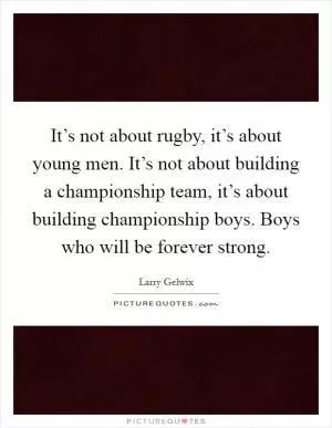 It’s not about rugby, it’s about young men. It’s not about building a championship team, it’s about building championship boys. Boys who will be forever strong Picture Quote #1
