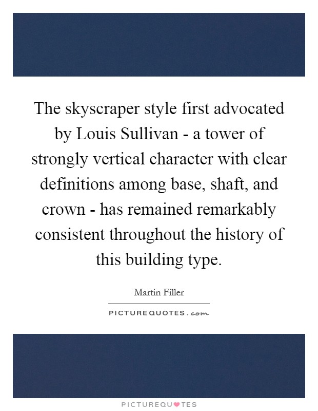 The skyscraper style first advocated by Louis Sullivan - a tower of strongly vertical character with clear definitions among base, shaft, and crown - has remained remarkably consistent throughout the history of this building type. Picture Quote #1
