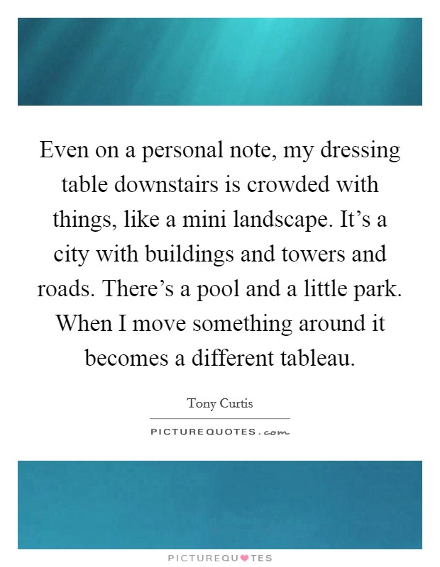 Even on a personal note, my dressing table downstairs is crowded with things, like a mini landscape. It's a city with buildings and towers and roads. There's a pool and a little park. When I move something around it becomes a different tableau. Picture Quote #1