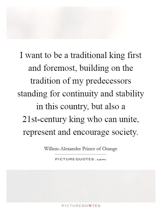 I want to be a traditional king first and foremost, building on the tradition of my predecessors standing for continuity and stability in this country, but also a 21st-century king who can unite, represent and encourage society. Picture Quote #1