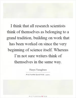 I think that all research scientists think of themselves as belonging to a grand tradition, building on work that has been worked on since the very beginning of science itself. Whereas I’m not sure writers think of themselves in the same way Picture Quote #1