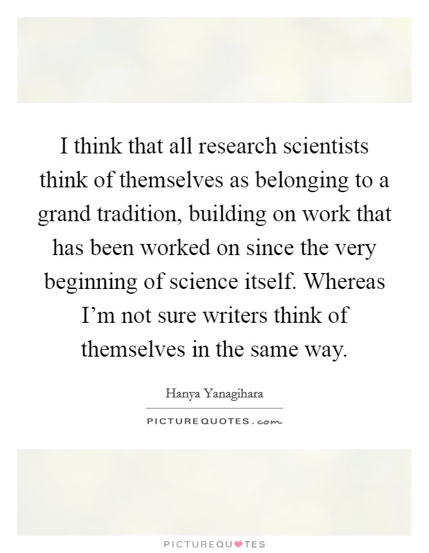 I think that all research scientists think of themselves as belonging to a grand tradition, building on work that has been worked on since the very beginning of science itself. Whereas I'm not sure writers think of themselves in the same way. Picture Quote #1