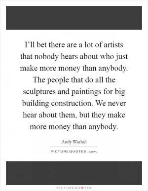 I’ll bet there are a lot of artists that nobody hears about who just make more money than anybody. The people that do all the sculptures and paintings for big building construction. We never hear about them, but they make more money than anybody Picture Quote #1