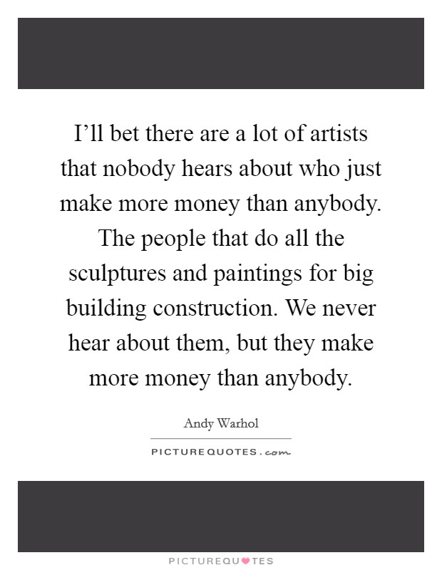 I'll bet there are a lot of artists that nobody hears about who just make more money than anybody. The people that do all the sculptures and paintings for big building construction. We never hear about them, but they make more money than anybody. Picture Quote #1