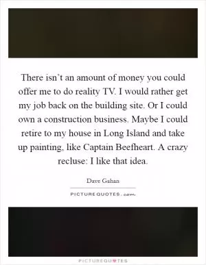 There isn’t an amount of money you could offer me to do reality TV. I would rather get my job back on the building site. Or I could own a construction business. Maybe I could retire to my house in Long Island and take up painting, like Captain Beefheart. A crazy recluse: I like that idea Picture Quote #1