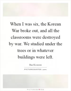 When I was six, the Korean War broke out, and all the classrooms were destroyed by war. We studied under the trees or in whatever buildings were left Picture Quote #1