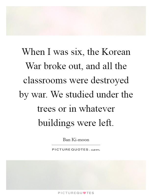 When I was six, the Korean War broke out, and all the classrooms were destroyed by war. We studied under the trees or in whatever buildings were left. Picture Quote #1