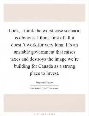 Look, I think the worst case scenario is obvious. I think first of all it doesn’t work for very long. It’s an unstable government that raises taxes and destroys the image we’re building for Canada as a strong place to invest Picture Quote #1