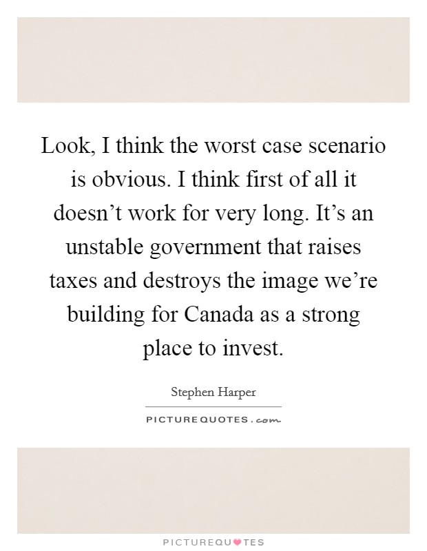 Look, I think the worst case scenario is obvious. I think first of all it doesn't work for very long. It's an unstable government that raises taxes and destroys the image we're building for Canada as a strong place to invest. Picture Quote #1