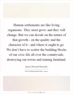 Human settlements are like living organisms. They must grow, and they will change. But we can decide on the nature of that growth - on the quality and the character of it - and where it ought to go. We don’t have to scatter the building blocks of our civic life all over the countryside, destroying our towns and ruining farmland Picture Quote #1