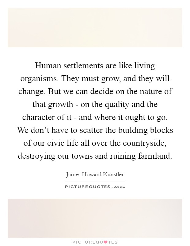 Human settlements are like living organisms. They must grow, and they will change. But we can decide on the nature of that growth - on the quality and the character of it - and where it ought to go. We don't have to scatter the building blocks of our civic life all over the countryside, destroying our towns and ruining farmland. Picture Quote #1