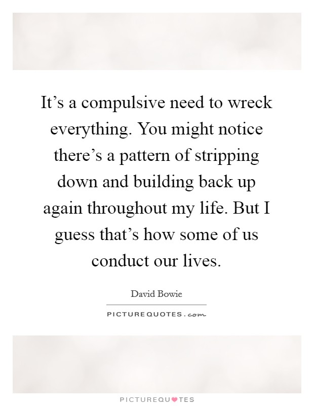 It's a compulsive need to wreck everything. You might notice there's a pattern of stripping down and building back up again throughout my life. But I guess that's how some of us conduct our lives. Picture Quote #1