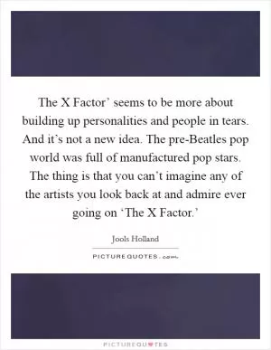 The X Factor’ seems to be more about building up personalities and people in tears. And it’s not a new idea. The pre-Beatles pop world was full of manufactured pop stars. The thing is that you can’t imagine any of the artists you look back at and admire ever going on ‘The X Factor.’ Picture Quote #1