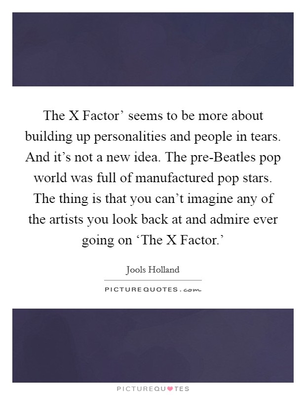 The X Factor' seems to be more about building up personalities and people in tears. And it's not a new idea. The pre-Beatles pop world was full of manufactured pop stars. The thing is that you can't imagine any of the artists you look back at and admire ever going on ‘The X Factor.' Picture Quote #1