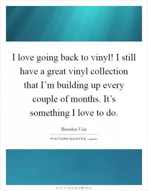 I love going back to vinyl! I still have a great vinyl collection that I’m building up every couple of months. It’s something I love to do Picture Quote #1