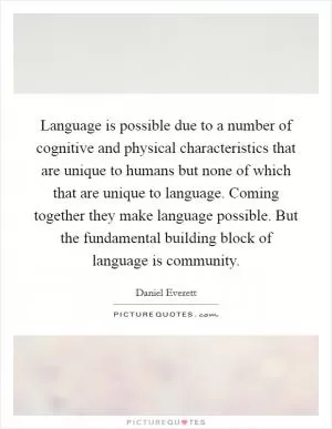 Language is possible due to a number of cognitive and physical characteristics that are unique to humans but none of which that are unique to language. Coming together they make language possible. But the fundamental building block of language is community Picture Quote #1