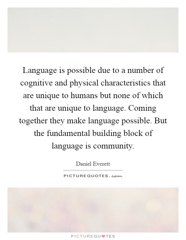 Language is possible due to a number of cognitive and physical characteristics that are unique to humans but none of which that are unique to language. Coming together they make language possible. But the fundamental building block of language is community. Picture Quote #1
