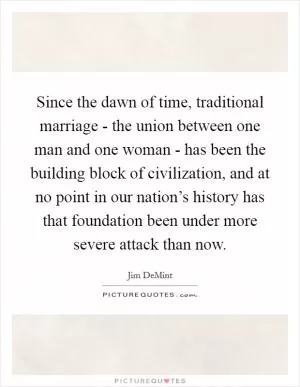 Since the dawn of time, traditional marriage - the union between one man and one woman - has been the building block of civilization, and at no point in our nation’s history has that foundation been under more severe attack than now Picture Quote #1
