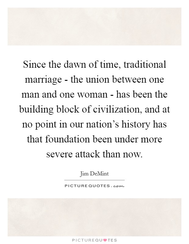 Since the dawn of time, traditional marriage - the union between one man and one woman - has been the building block of civilization, and at no point in our nation's history has that foundation been under more severe attack than now. Picture Quote #1