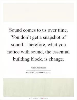 Sound comes to us over time. You don’t get a snapshot of sound. Therefore, what you notice with sound, the essential building block, is change Picture Quote #1