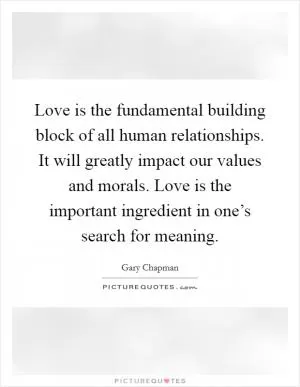 Love is the fundamental building block of all human relationships. It will greatly impact our values and morals. Love is the important ingredient in one’s search for meaning Picture Quote #1