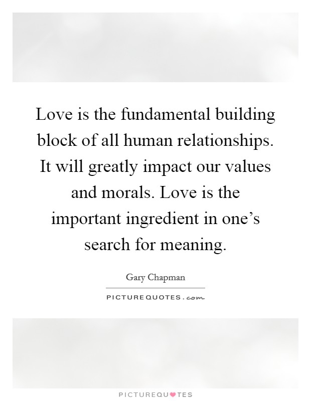 Love is the fundamental building block of all human relationships. It will greatly impact our values and morals. Love is the important ingredient in one's search for meaning. Picture Quote #1