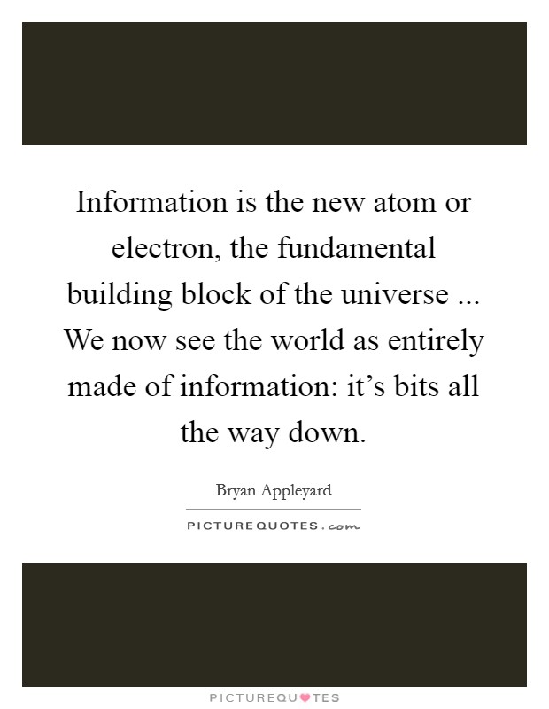 Information is the new atom or electron, the fundamental building block of the universe ... We now see the world as entirely made of information: it's bits all the way down. Picture Quote #1