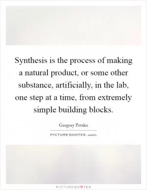 Synthesis is the process of making a natural product, or some other substance, artificially, in the lab, one step at a time, from extremely simple building blocks Picture Quote #1