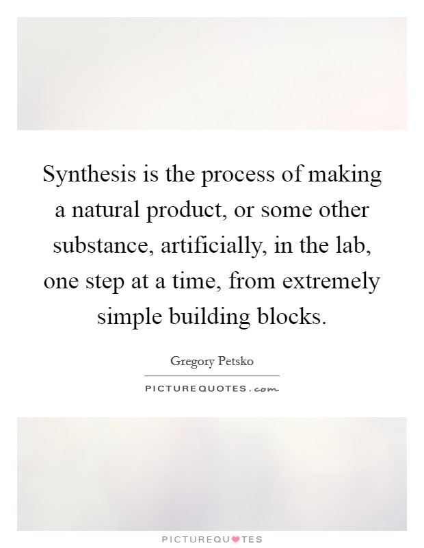 Synthesis is the process of making a natural product, or some other substance, artificially, in the lab, one step at a time, from extremely simple building blocks. Picture Quote #1