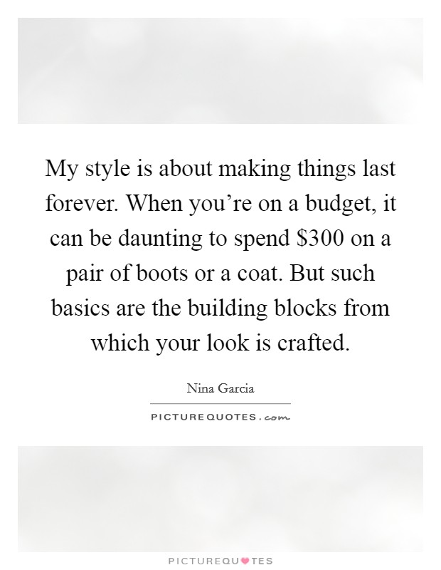 My style is about making things last forever. When you're on a budget, it can be daunting to spend $300 on a pair of boots or a coat. But such basics are the building blocks from which your look is crafted. Picture Quote #1