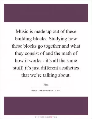Music is made up out of these building blocks. Studying how these blocks go together and what they consist of and the math of how it works - it’s all the same stuff; it’s just different aesthetics that we’re talking about Picture Quote #1