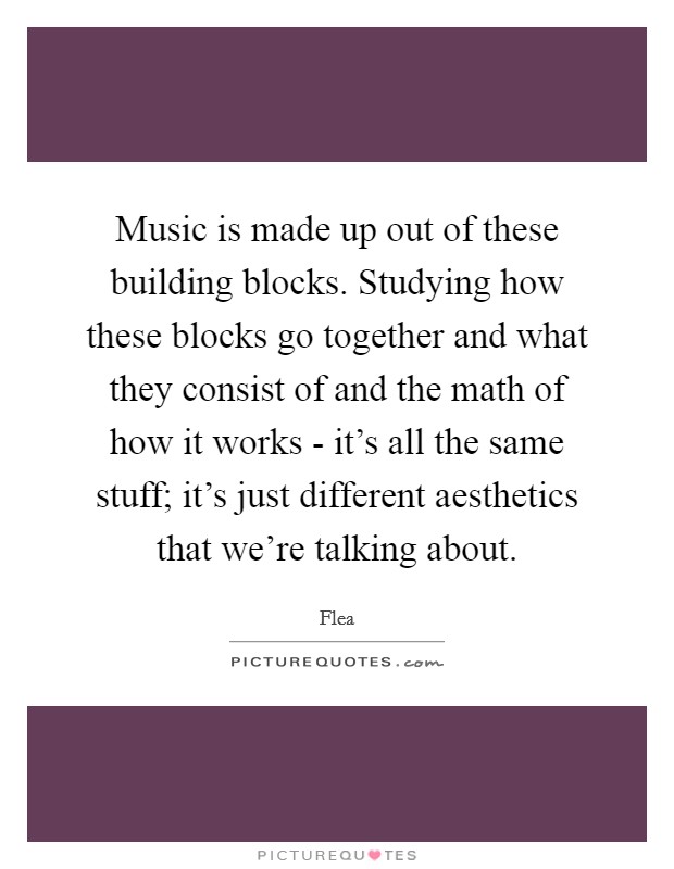 Music is made up out of these building blocks. Studying how these blocks go together and what they consist of and the math of how it works - it's all the same stuff; it's just different aesthetics that we're talking about. Picture Quote #1