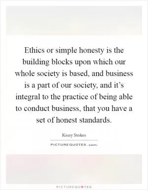 Ethics or simple honesty is the building blocks upon which our whole society is based, and business is a part of our society, and it’s integral to the practice of being able to conduct business, that you have a set of honest standards Picture Quote #1