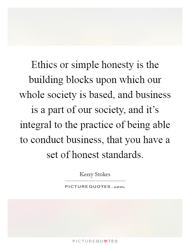 Ethics or simple honesty is the building blocks upon which our whole society is based, and business is a part of our society, and it's integral to the practice of being able to conduct business, that you have a set of honest standards. Picture Quote #1