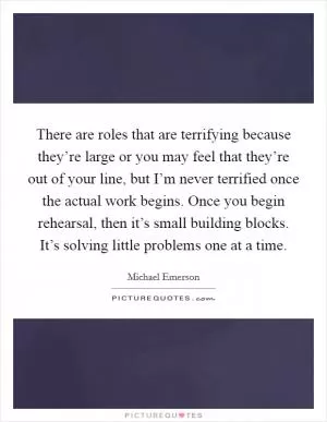 There are roles that are terrifying because they’re large or you may feel that they’re out of your line, but I’m never terrified once the actual work begins. Once you begin rehearsal, then it’s small building blocks. It’s solving little problems one at a time Picture Quote #1