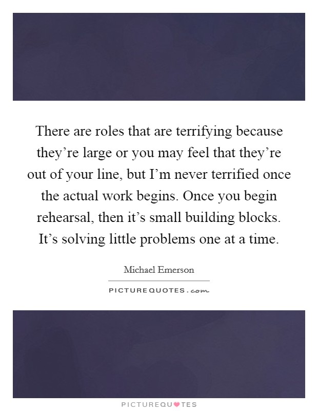 There are roles that are terrifying because they're large or you may feel that they're out of your line, but I'm never terrified once the actual work begins. Once you begin rehearsal, then it's small building blocks. It's solving little problems one at a time. Picture Quote #1