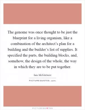 The genome was once thought to be just the blueprint for a living organism, like a combination of the architect’s plan for a building and the builder’s list of supplies. It specified the parts, the building blocks, and, somehow, the design of the whole, the way in which they are to be put together Picture Quote #1