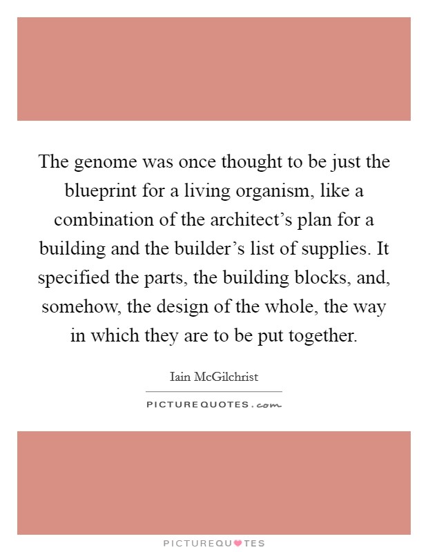 The genome was once thought to be just the blueprint for a living organism, like a combination of the architect's plan for a building and the builder's list of supplies. It specified the parts, the building blocks, and, somehow, the design of the whole, the way in which they are to be put together. Picture Quote #1