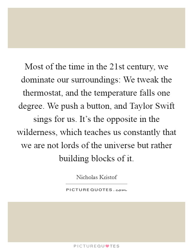 Most of the time in the 21st century, we dominate our surroundings: We tweak the thermostat, and the temperature falls one degree. We push a button, and Taylor Swift sings for us. It's the opposite in the wilderness, which teaches us constantly that we are not lords of the universe but rather building blocks of it. Picture Quote #1